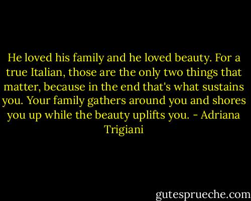 He loved his family and he loved beauty. For a true Italian, those are the only two things that matter, because in the end that's what sustains you. Your family gathers around you and shores you up while the beauty uplifts you. - Adriana Trigiani