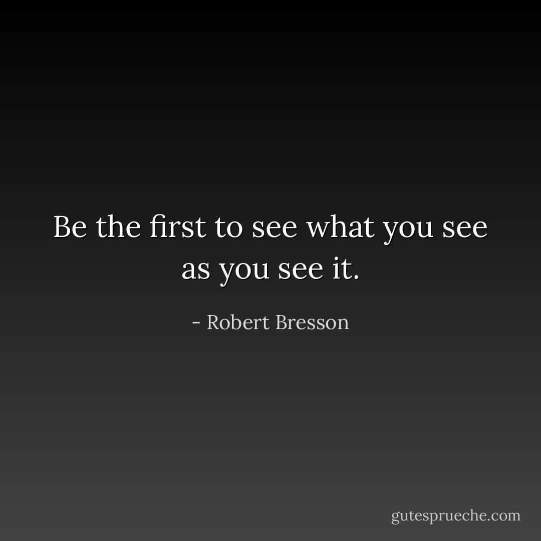 Be the first to see what you see as you see it. - Robert Bresson