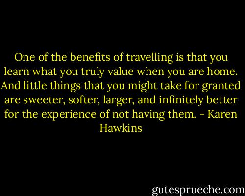 One of the benefits of travelling is that you learn what you truly value when you are home. And little things that you might take for granted are sweeter, softer, larger, and infinitely better for the experience of not having them. - Karen Hawkins