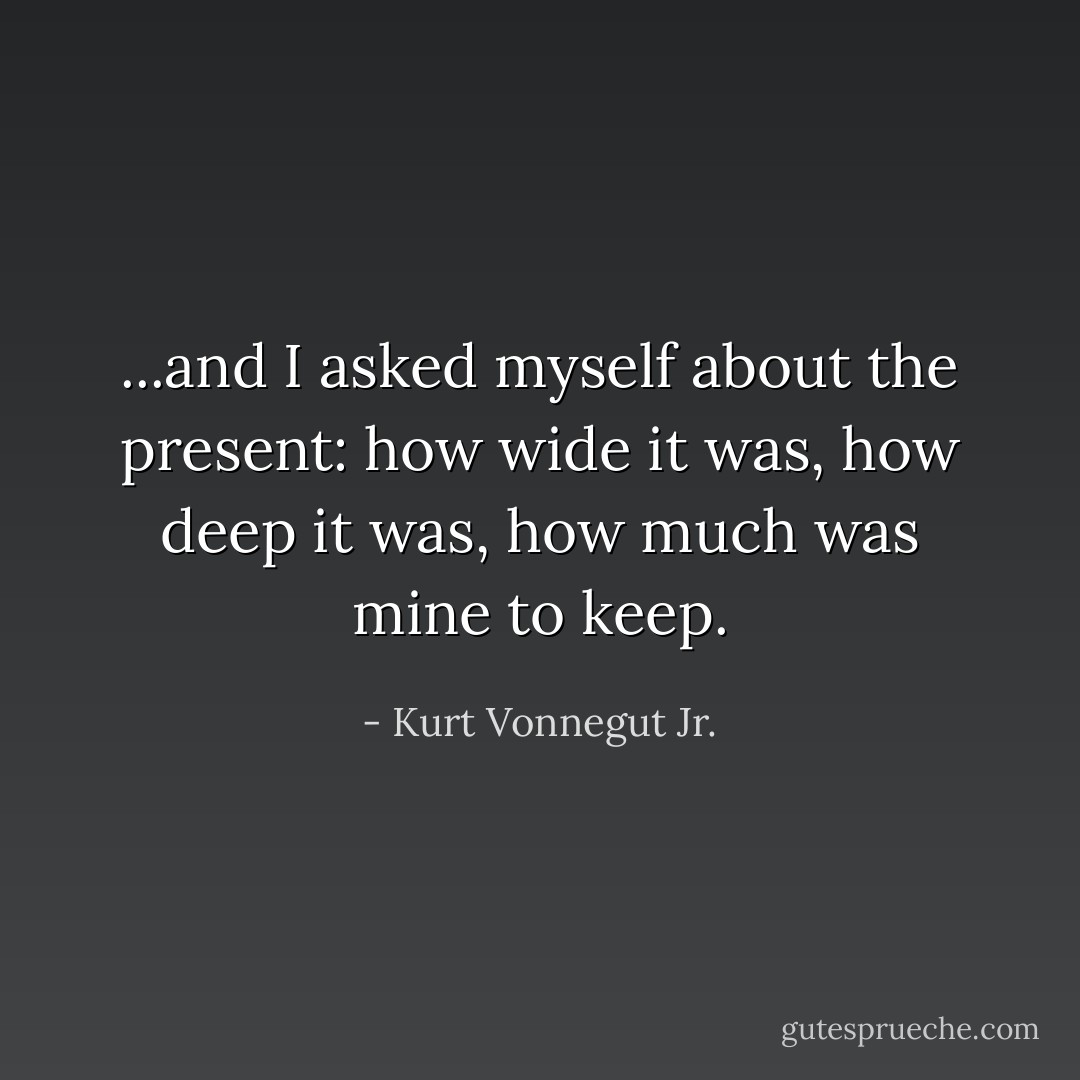 ...and I asked myself about the present: how wide it was, how deep it was, how much was mine to keep. - Kurt Vonnegut Jr.