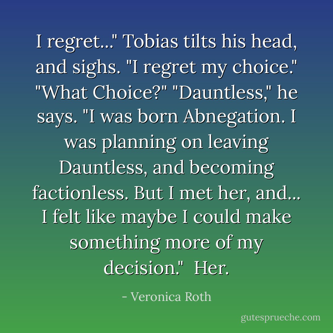 I regret..." Tobias tilts his head, and sighs. "I regret my choice."<br />"What Choice?"<br />"Dauntless," he says. "I was born Abnegation. I was planning on leaving Dauntless, and becoming factionless. But I met <i>her</i>, and... I felt like maybe I could make something more of my decision."<br /><br /><i>Her.</i> - Veronica Roth
