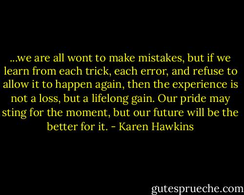...we are all wont to make mistakes, but if we learn from each trick, each error, and refuse to allow it to happen again, then the experience is not a loss, but a lifelong gain. Our pride may sting for the moment, but our future will be the better for it. - Karen Hawkins