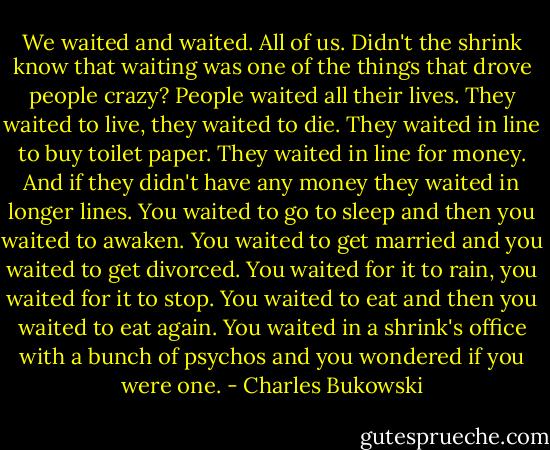 We waited and waited. All of us. Didn't the shrink know that waiting was one of the things that drove people crazy? People waited all their lives. They waited to live, they waited to die. They waited in line to buy toilet paper. They waited in line for money. And if they didn't have any money they waited in longer lines. You waited to go to sleep and then you waited to awaken. You waited to get married and you waited to get divorced. You waited for it to rain, you waited for it to stop. You waited to eat and then you waited to eat again. You waited in a shrink's office with a bunch of psychos and you wondered if you were one. - Charles Bukowski
