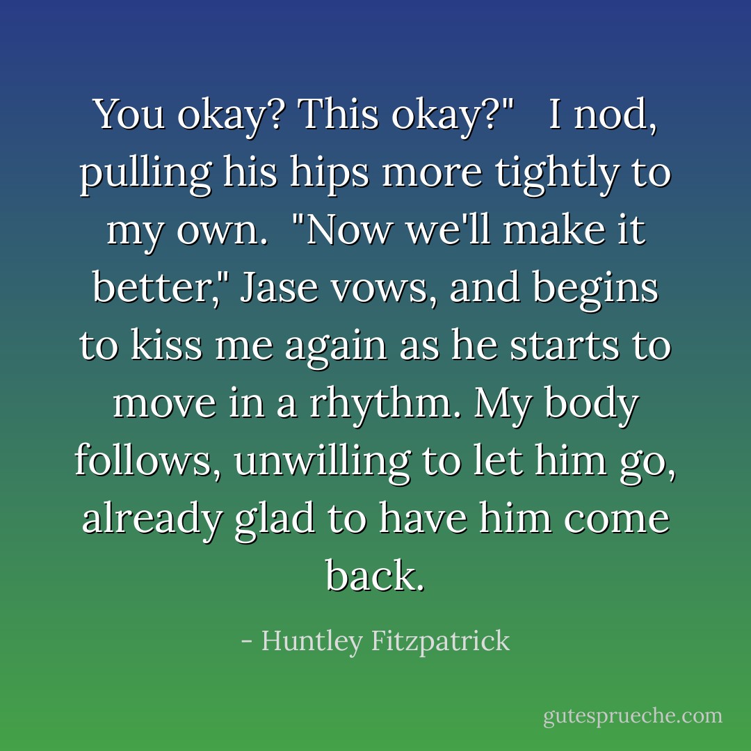 You okay? This okay?" <br /><br />I nod, pulling his hips more tightly to my own.<br /><br />"Now we'll make it better," Jase vows, and begins to kiss me again as he starts to move in a rhythm. My body follows, unwilling to let him go, already glad to have him come back. - Huntley Fitzpatrick