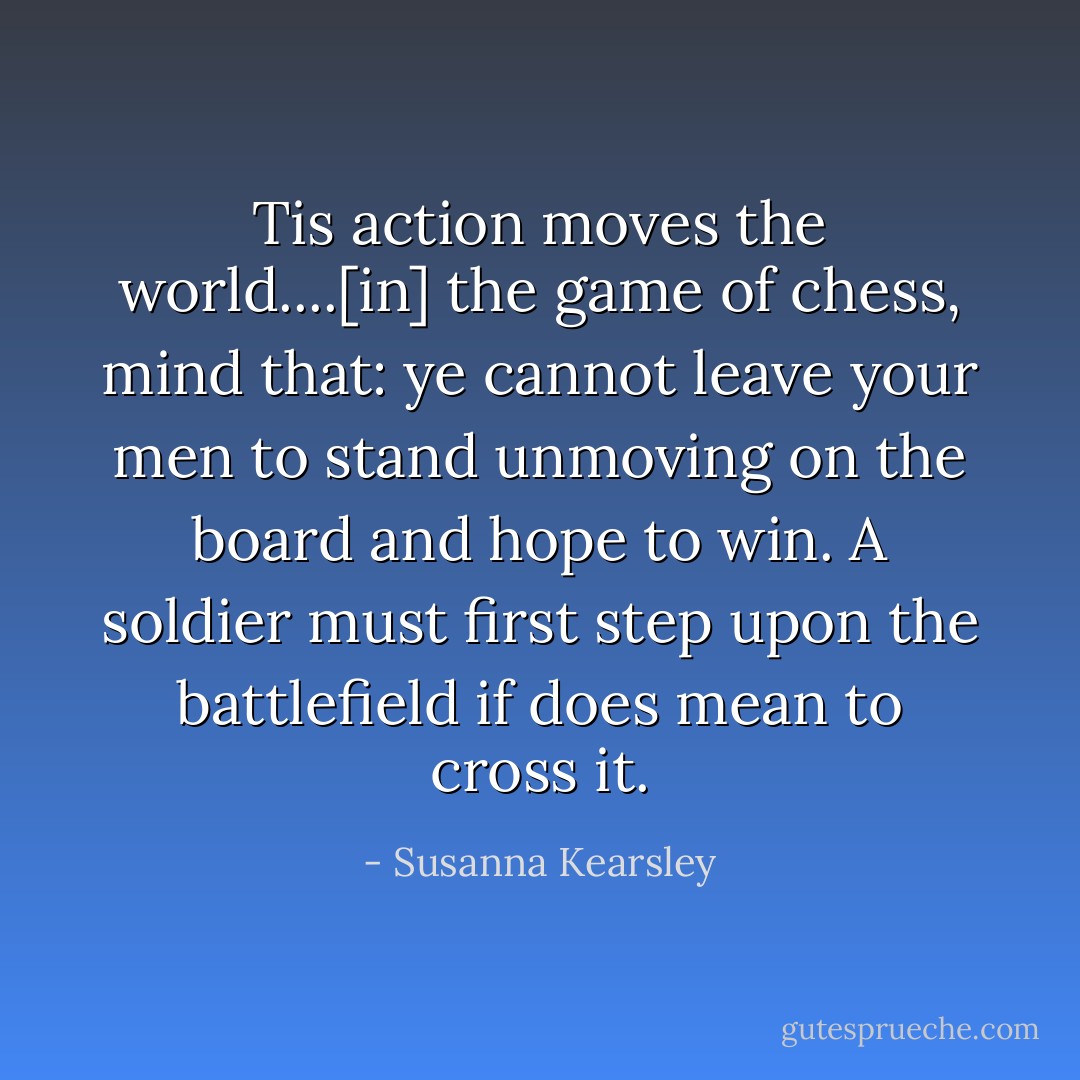 Tis action moves the world....[in] the game of chess, mind that: ye cannot leave your men to stand unmoving on the board and hope to win. A soldier must first step upon the battlefield if does mean to cross it. - Susanna Kearsley