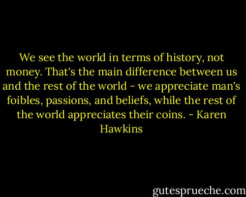 We see the world in terms of history, not money. That's the main difference between us and the rest of the world - we appreciate man's foibles, passions, and beliefs, while the rest of the world appreciates their coins. - Karen Hawkins