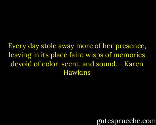 Every day stole away more of her presence, leaving in its place faint wisps of memories devoid of color, scent, and sound. - Karen Hawkins