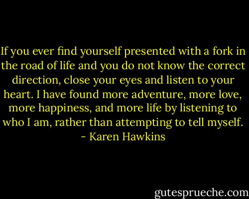 If you ever find yourself presented with a fork in the road of life and you do not know the correct direction, close your eyes and listen to your heart. I have found more adventure, more love, more happiness, and more life by listening to who I am, rather than attempting to tell myself. - Karen Hawkins
