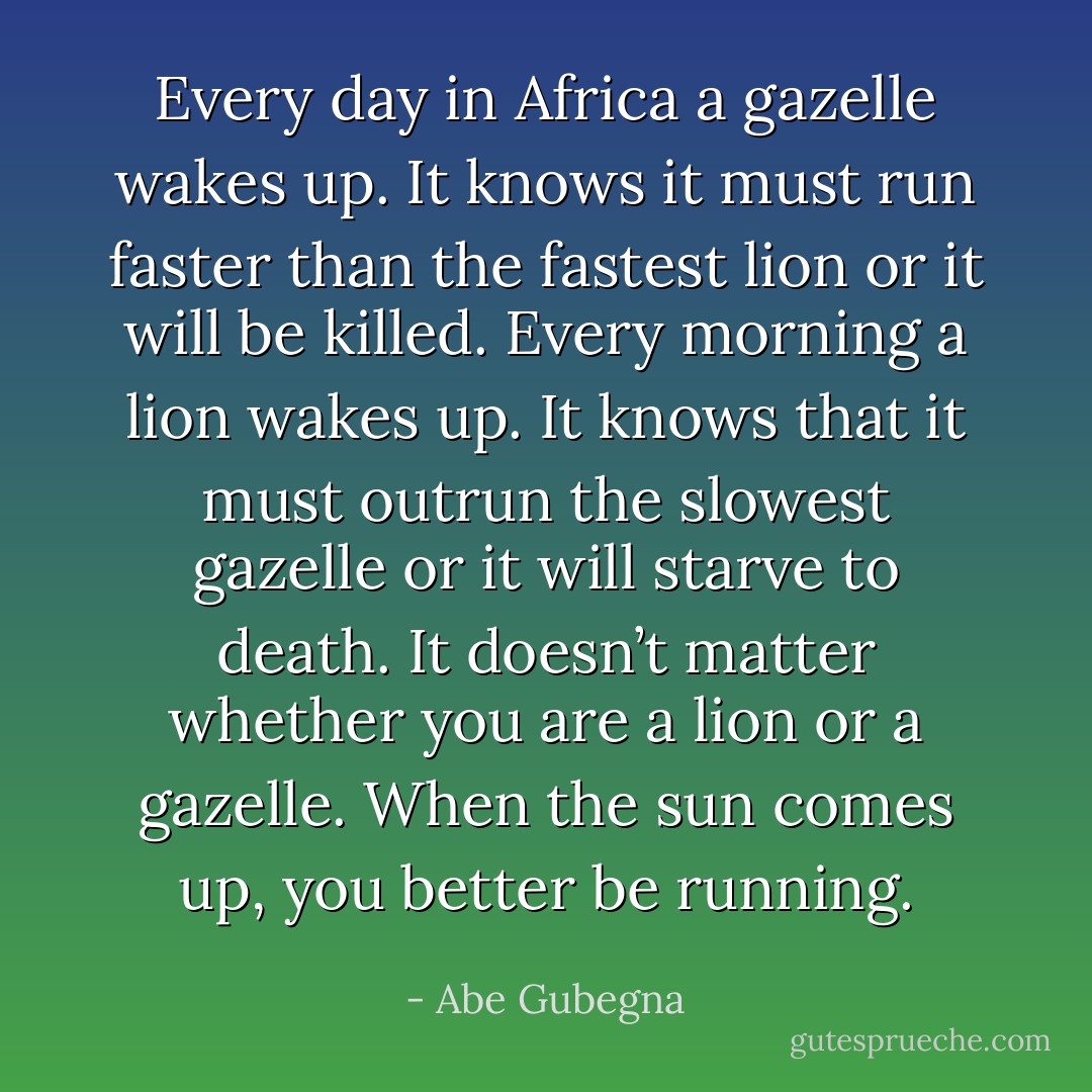 Every day in Africa a gazelle wakes up. It knows it must run faster than the fastest lion or it will be killed. Every morning a lion wakes up. It knows that it must outrun the slowest gazelle or it will starve to death. It doesn’t matter whether you are a lion or a gazelle. When the sun comes up, you better be running. - Abe Gubegna