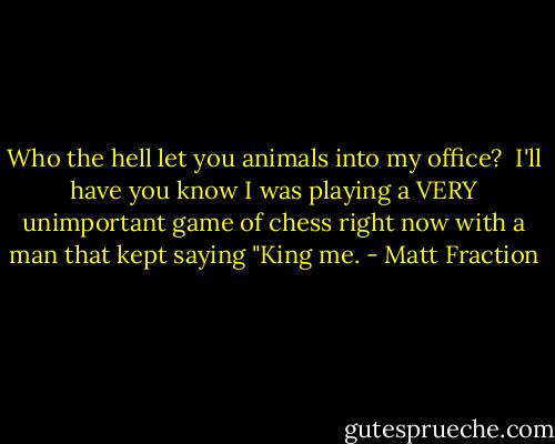 Who the hell let you animals into my office?<br /><br />I'll have you know I was playing a VERY unimportant game of chess right now with a man that kept saying "King me. - Matt Fraction