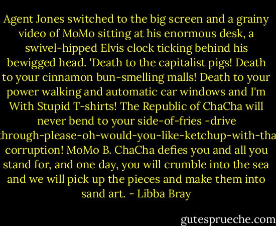 Agent Jones switched to the big screen and a grainy video of MoMo sitting at his enormous desk, a swivel-hipped Elvis clock ticking behind his bewigged head. 'Death to the capitalist pigs! Death to your cinnamon bun-smelling malls! Death to your power walking and automatic car windows and I'm With Stupid T-shirts! The Republic of ChaCha will never bend to your side-of-fries -drive -through-please-oh-would-you-like-ketchup-with-that corruption! MoMo B. ChaCha defies you and all you stand for, and one day, you will crumble into the sea and we will pick up the pieces and make them into sand art. - Libba Bray