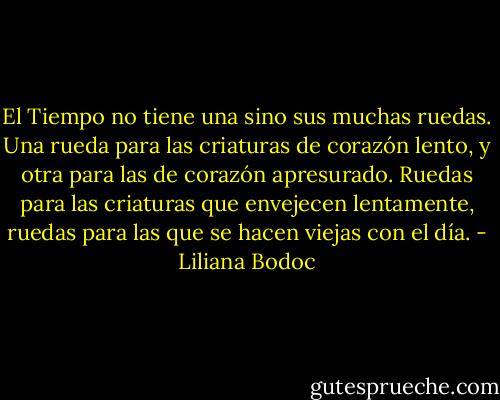 El Tiempo no tiene una sino sus muchas ruedas. Una rueda para las criaturas de corazón lento, y otra para las de corazón apresurado. Ruedas para las criaturas que envejecen lentamente, ruedas para las que se hacen viejas con el día. - Liliana Bodoc