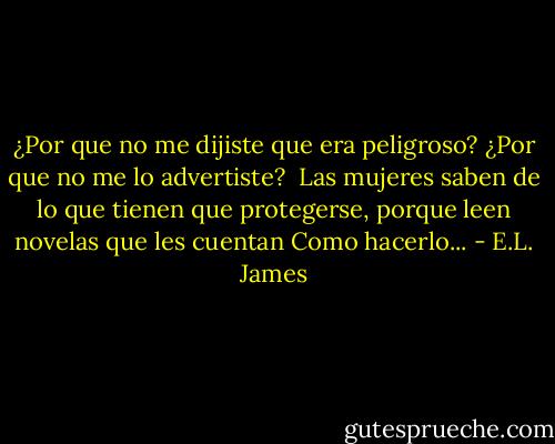 ¿Por que no me dijiste que era peligroso? ¿Por que no me lo advertiste?<br /> Las mujeres saben de lo que tienen que protegerse, porque leen novelas que les cuentan Como hacerlo... - E.L. James