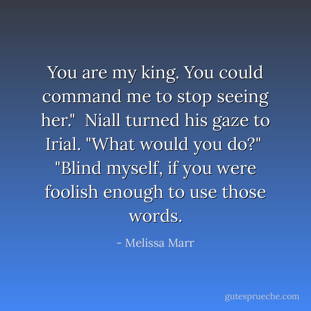 You are my king. You could command me to stop seeing her."<br /><br />Niall turned his gaze to Irial. "What would you do?"<br /><br />"Blind myself, if you were foolish enough to use <i>those</i> words. - Melissa Marr