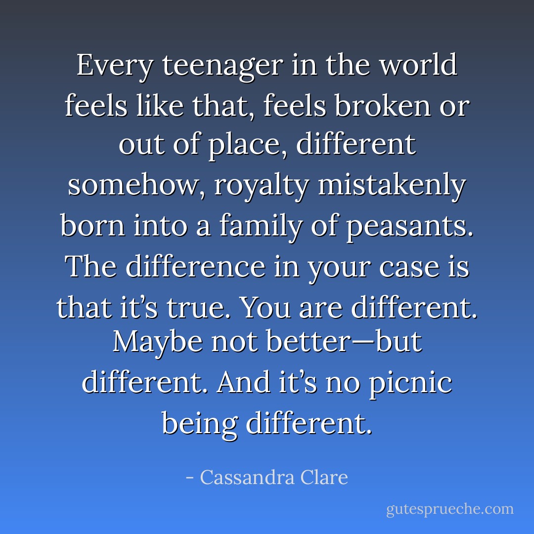 Every teenager in the world feels like that, feels broken or out of place, different somehow, royalty mistakenly born into a family of peasants.<br />The difference in your case is that it’s true. You are different. Maybe not better—but different. And it’s no picnic being different. - Cassandra Clare
