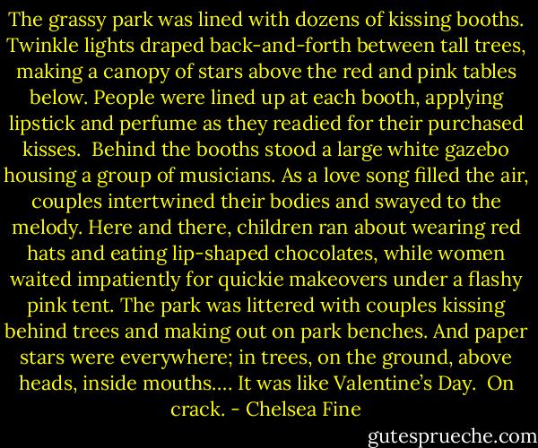 The grassy park was lined with dozens of kissing booths. Twinkle lights draped back-and-forth between tall trees, making a canopy of stars above the red and pink tables below. People were lined up at each booth, applying lipstick and perfume as they readied for their purchased kisses. <br />Behind the booths stood a large white gazebo housing a group of musicians. As a love song filled the air, couples intertwined their bodies and swayed to the melody.<br />Here and there, children ran about wearing red hats and eating lip-shaped chocolates, while women waited impatiently for quickie makeovers under a flashy pink tent.<br />The park was littered with couples kissing behind trees and making out on park benches. And paper stars were everywhere; in trees, on the ground, above heads, inside mouths….<br />It was like Valentine’s Day. <br />On crack. - Chelsea Fine
