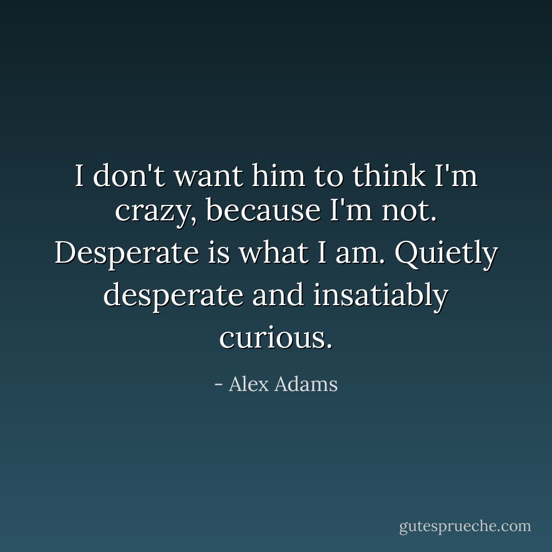 I don't want him to think I'm crazy, because I'm not. Desperate is what I am. Quietly desperate and insatiably curious. - Alex Adams