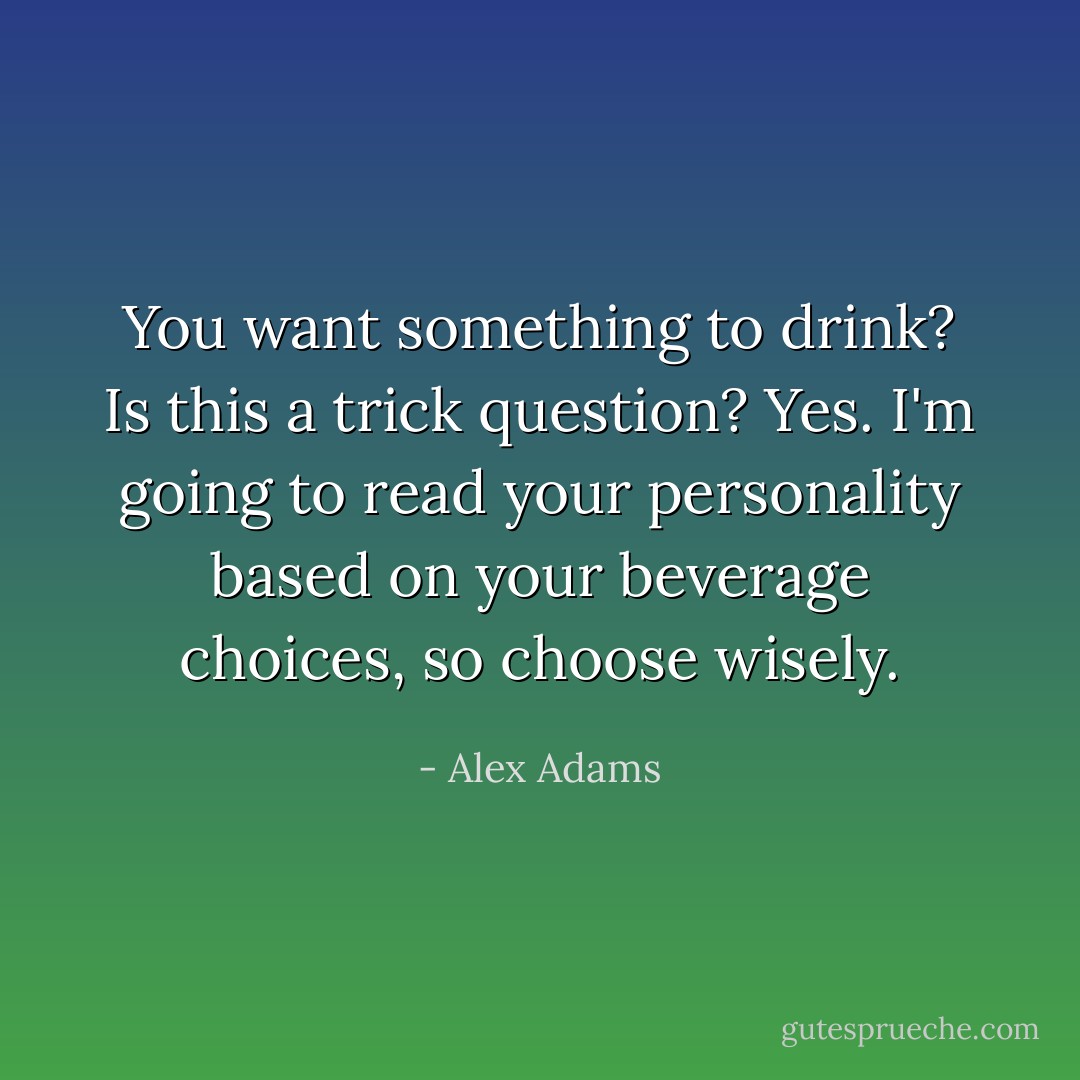 You want something to drink?<br />Is this a trick question?<br />Yes. I'm going to read your personality based on your beverage choices, so choose wisely. - Alex Adams