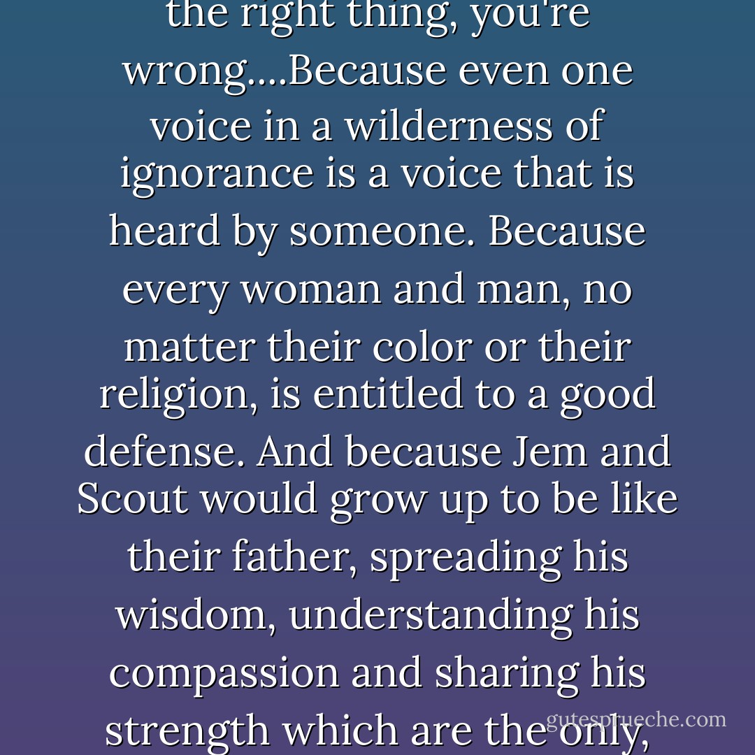 If you think Atticus Finch went home at night and slept easy because he knew he was doing the right thing, you're wrong....Because even one voice in a wilderness of ignorance is a voice that is heard by someone. Because every woman and man, no matter their color or their religion, is entitled to a good defense. And because Jem and Scout would grow up to be like their father, spreading his wisdom, understanding his compassion and sharing his strength which are the only, the only weapons we have against injustice. - Kristen Ashley