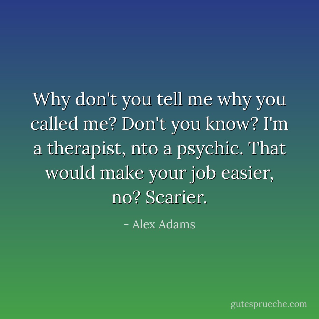 Why don't you tell me why you called me?<br />Don't you know?<br />I'm a therapist, nto a psychic.<br />That would make your job easier, no?<br />Scarier. - Alex Adams