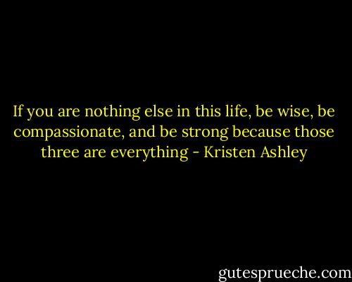 If you are nothing else in this life, be wise, be compassionate, and be strong because those three are everything - Kristen Ashley