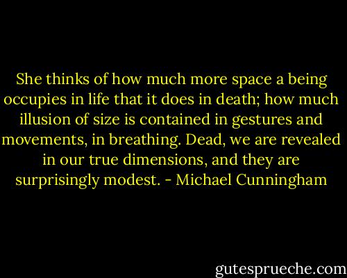 She thinks of how much more space a being occupies in life that it does in death; how much illusion of size is contained in gestures and movements, in breathing. Dead, we are revealed in our true dimensions, and they are surprisingly modest. - Michael Cunningham