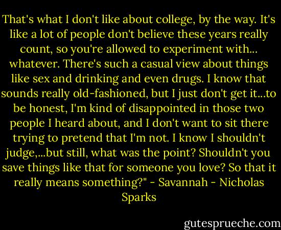That's what I don't like about college, by the way. It's like a lot of people don't believe these years really count, so you're allowed to experiment with... whatever. There's such a casual view about things like sex and drinking and even drugs. I know that sounds really old-fashioned, but I just don't get it...to be honest, I'm kind of disappointed in those two people I heard about, and I don't want to sit there trying to pretend that I'm not. I know I shouldn't judge,...but still, what was the point? Shouldn't you save things like that for someone you love? So that it really means something?" - Savannah - Nicholas Sparks