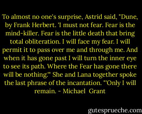 To almost no one's surprise, Astrid said, "Dune, by Frank Herbert. 'I must not fear. Fear is the mind-killer. Fear is the little death that bring total obliteration. I will face my fear. I will permit it to pass over me and through me. And when it has gone past I will turn the inner eye to see its path. Where the Fear has gone there will be nothing.'"<br />She and Lana together spoke the last phrase of the incantation. "'Only I will remain. - Michael  Grant