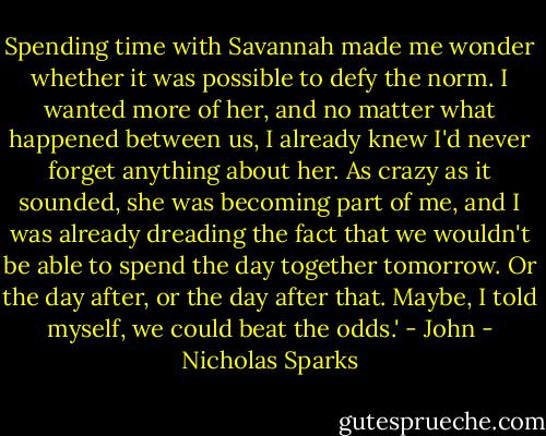 Spending time with Savannah made me wonder whether it was possible to defy the norm. I wanted more of her, and no matter what happened between us, I already knew I'd never forget anything about her. As crazy as it sounded, she was becoming part of me, and I was already dreading the fact that we wouldn't be able to spend the day together tomorrow. Or the day after, or the day after that. Maybe, I told myself, we could beat the odds.' - John - Nicholas Sparks