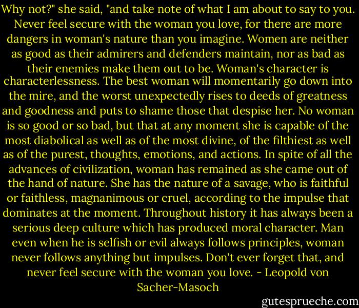 Why not?" she said, "and take note of what I am about to say to you. Never feel secure with the woman you love, for there are more dangers in woman's nature than you imagine. Women are neither as good as their admirers and defenders maintain, nor as bad as their enemies make them out to be. Woman's character is characterlessness. The best woman will momentarily go down into the mire, and the worst unexpectedly rises to deeds of greatness and goodness and puts to shame those that despise her. No woman is so good or so bad, but that at any moment she is capable of the most diabolical as well as of the most divine, of the filthiest as well as of the purest, thoughts, emotions, and actions. In spite of all the advances of civilization, woman has remained as she came out of the hand of nature. She has the nature of a savage, who is faithful or faithless, magnanimous or cruel, according to the impulse that dominates at the moment. Throughout history it has always been a serious deep culture which has produced moral character. Man even when he is selfish or evil always follows principles, woman never follows anything but impulses. Don't ever forget that, and never feel secure with the woman you love. - Leopold von Sacher-Masoch