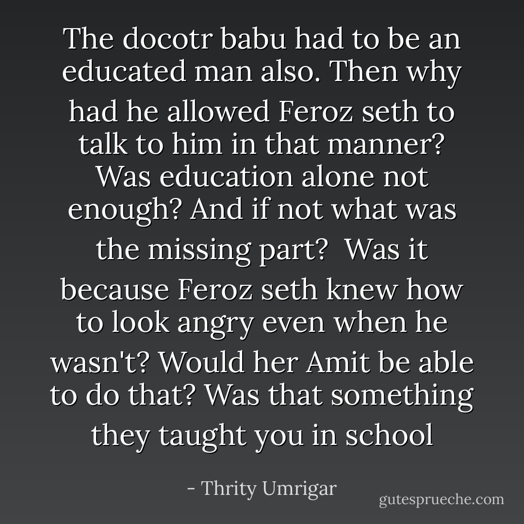 The docotr babu had to be an educated man also. Then why had he allowed Feroz seth to talk to him in that manner? Was education alone not enough? And if not what was the missing part?<br /><br />Was it because Feroz seth knew how to look angry even when he wasn't? Would her Amit be able to do that? Was that something they taught you in school - Thrity Umrigar