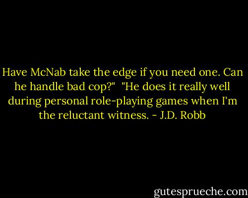 Have McNab take the edge if you need one. Can he handle bad cop?"<br /><br />"He does it really well during personal role-playing games when I'm the reluctant witness. - J.D. Robb