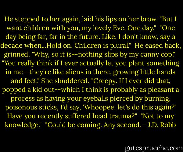 He stepped to her again, laid his lips on her brow. "But I want children with you, my lovely Eve. One day."<br /><br />"One day being far, far in the future. Like, I don't know, say a decade when...Hold on. Children is plural."<br /><br />He eased back, grinned. "Why, so it is--nothing slips by my canny cop."<br /><br />"You really think if I ever actually let you plant something in me--they're like aliens in there, growing little hands and feet." She shuddered. "Creepy. If I ever did that, popped a kid out--which I think is probably as pleasant a process as having your eyeballs pierced by burning, poisonous sticks, I'd say, 'Whoopee, let's do this again?' Have you recently suffered head trauma?"<br /><br />"Not to my knowledge."<br /><br />"Could be coming. Any second. - J.D. Robb