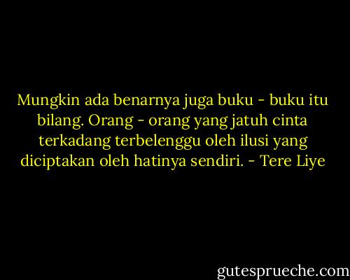 Mungkin ada benarnya juga buku - buku itu bilang. Orang - orang yang jatuh cinta terkadang terbelenggu oleh ilusi yang diciptakan oleh hatinya sendiri. - Tere Liye