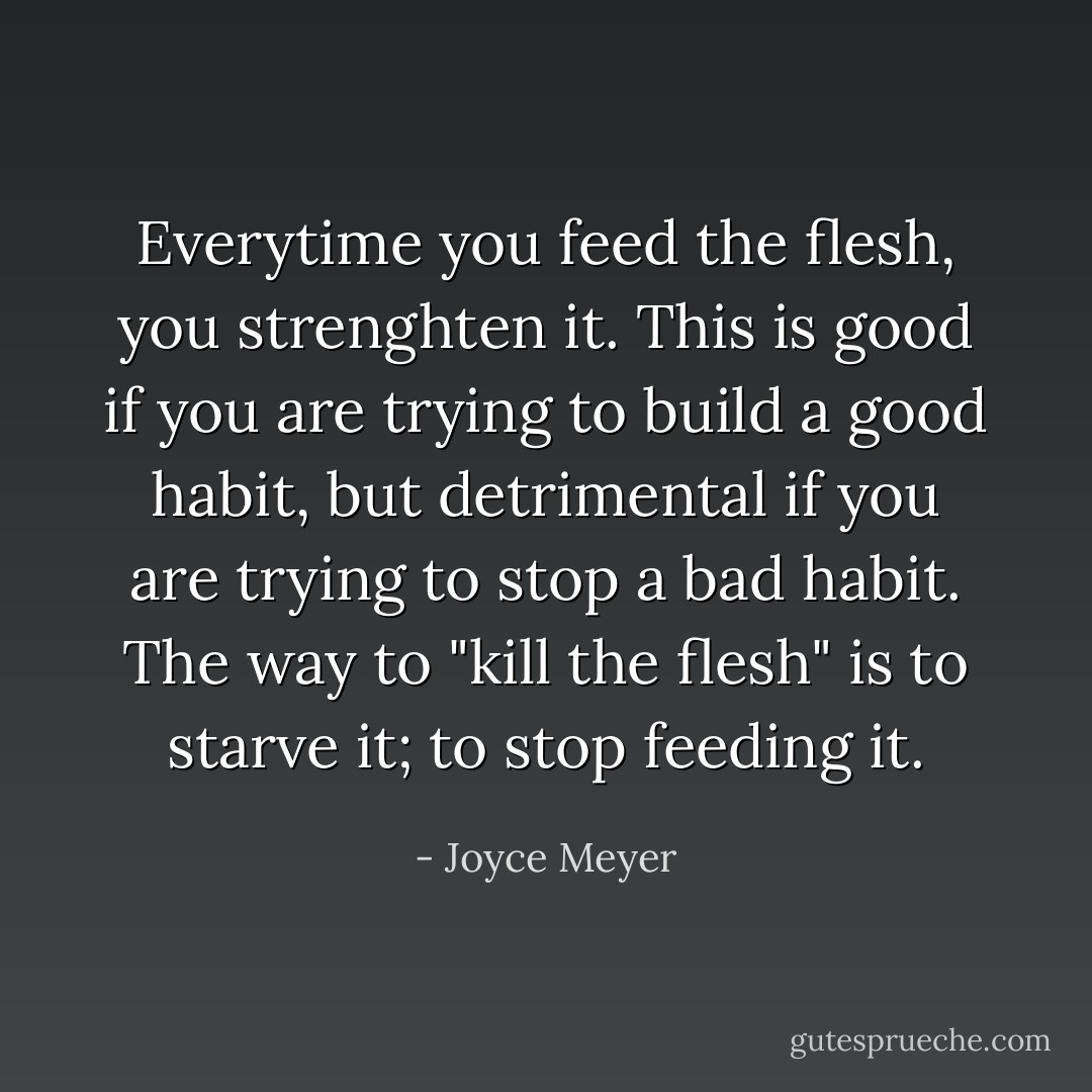 Everytime you feed the flesh, you strenghten it. This is good if you are trying to build a good habit, but detrimental if you are trying to stop a bad habit. The way to "kill the flesh" is to starve it; to stop feeding it. - Joyce Meyer