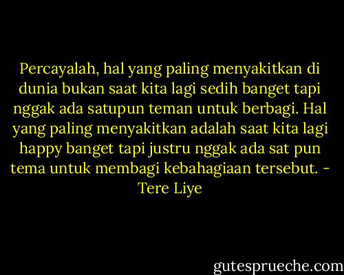Percayalah, hal yang paling menyakitkan di dunia bukan saat kita lagi sedih banget tapi nggak ada satupun teman untuk berbagi. Hal yang paling menyakitkan adalah saat kita lagi happy banget tapi justru nggak ada sat pun tema untuk membagi kebahagiaan tersebut. - Tere Liye