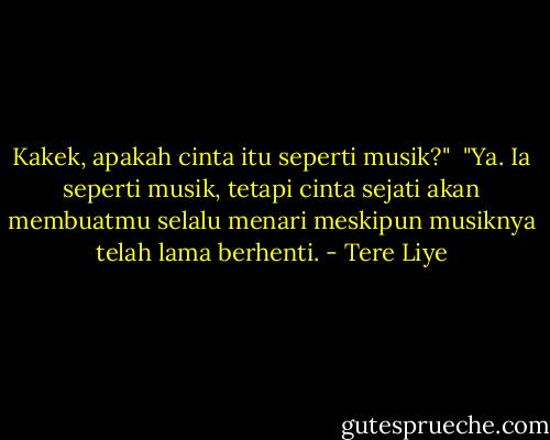 Kakek, apakah cinta itu seperti musik?"<br /><br />"Ya. Ia seperti musik, tetapi cinta sejati akan membuatmu selalu menari meskipun musiknya telah lama berhenti. - Tere Liye