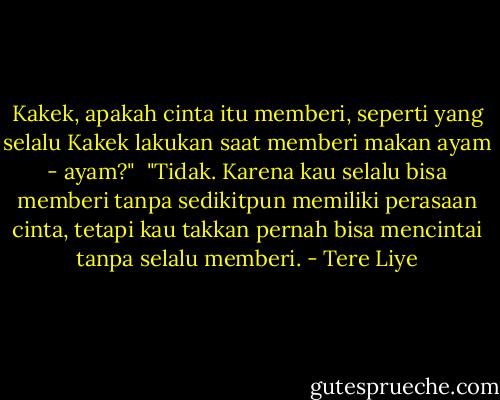 Kakek, apakah cinta itu memberi, seperti yang selalu Kakek lakukan saat memberi makan ayam - ayam?"<br /><br />"Tidak. Karena kau selalu bisa memberi tanpa sedikitpun memiliki perasaan cinta, tetapi kau takkan pernah bisa mencintai tanpa selalu memberi. - Tere Liye