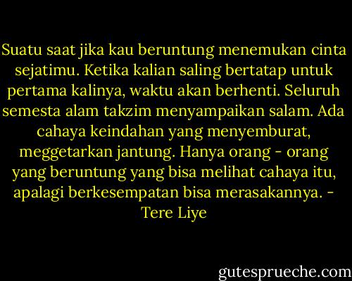 Suatu saat jika kau beruntung menemukan cinta sejatimu. Ketika kalian saling bertatap untuk pertama kalinya, waktu akan berhenti. Seluruh semesta alam takzim menyampaikan salam. Ada cahaya keindahan yang menyemburat, meggetarkan jantung. Hanya orang - orang yang beruntung yang bisa melihat cahaya itu, apalagi berkesempatan bisa merasakannya. - Tere Liye