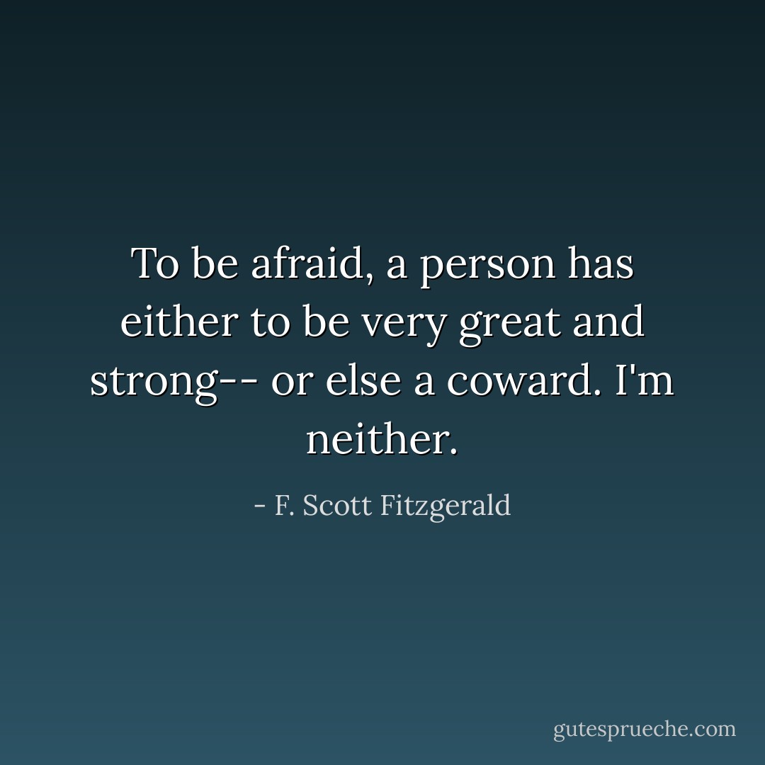 To be afraid, a person has either to be very great and strong-- or else a coward. I'm neither. - F. Scott Fitzgerald