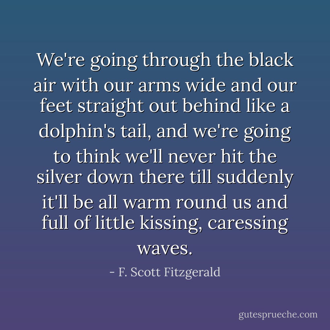 We're going through the black air with our arms wide and our feet straight out behind like a dolphin's tail, and we're going to think we'll never hit the silver down there till suddenly it'll be all warm round us and full of little kissing, caressing waves. - F. Scott Fitzgerald