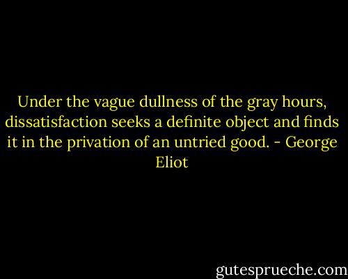 Under the vague dullness of the gray hours, dissatisfaction seeks a definite object and finds it in the privation of an untried good. - George Eliot