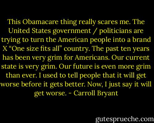 This Obamacare thing really scares me. The United States government / politicians are trying to turn the American people into a brand X “One size fits all” country. The past ten years has been very grim for Americans. Our current state is very grim. Our future is even more grim than ever. I used to tell people that it will get worse before it gets better. Now, I just say it will get worse. - Carroll Bryant