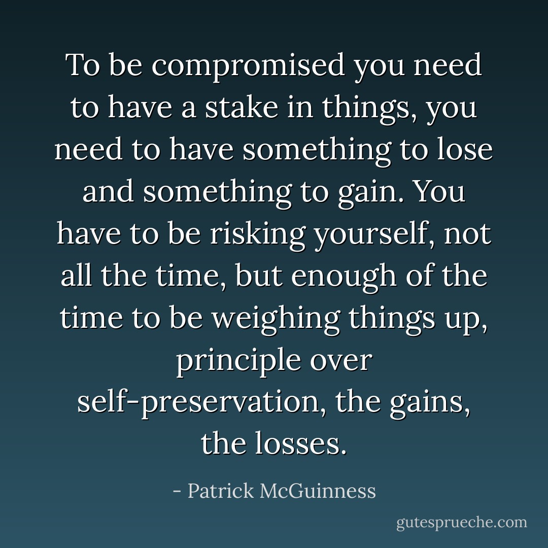 To be compromised you need to have a stake in things, you need to have something to lose and something to gain. You have to be risking yourself, not all the time, but enough of the time to be weighing things up, principle over self-preservation, the gains, the losses. - Patrick McGuinness