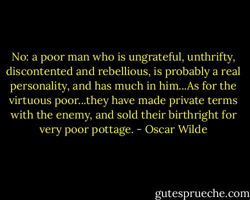 No: a poor man who is ungrateful, unthrifty, discontented and rebellious, is probably a real personality, and has much in him...As for the virtuous poor...they have made private terms with the enemy, and sold their birthright for very poor pottage. - Oscar Wilde
