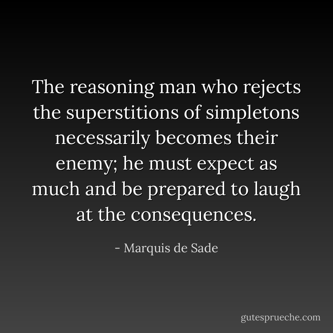 The reasoning man who rejects the superstitions of simpletons necessarily becomes their enemy; he must expect as much and be prepared to laugh at the consequences. - Marquis de Sade