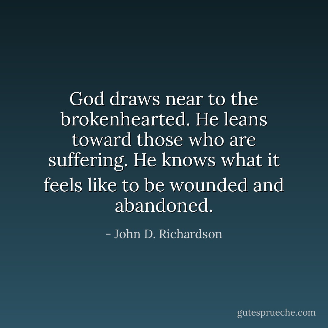 God draws near to the brokenhearted. He leans toward those who are suffering. He knows what it feels like to be wounded and abandoned. - John D. Richardson