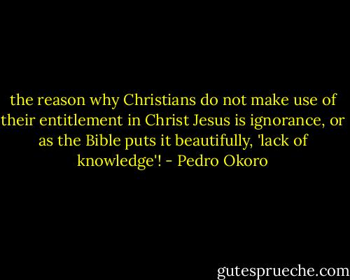 the reason why Christians do not make use of their entitlement in Christ Jesus is ignorance, or as the Bible puts it beautifully, 'lack of knowledge'! - Pedro Okoro