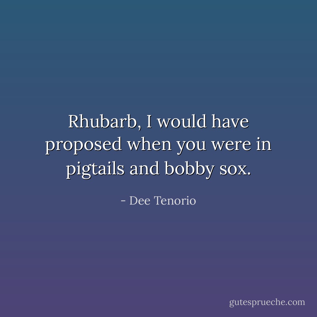 Rhubarb, I would have proposed when you were in pigtails and bobby sox. - Dee Tenorio