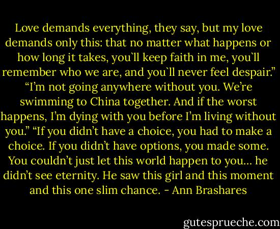 Love demands everything, they say, but my love demands only this: that no matter what happens or how long it takes, you`ll keep faith in me, you`ll remember who we are, and you`ll never feel despair.” “I’m not going anywhere without you. We’re swimming to China together. And if the worst happens, I’m dying with you before I’m living without you.” “If you didn’t have a choice, you had to make a choice. If you didn’t have options, you made some. You couldn’t just let this world happen to you… he didn’t see eternity. He saw this girl and this moment and this one slim chance. - Ann Brashares